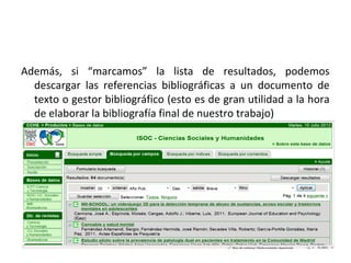 Además, si “marcamos” la lista de resultados, podemos
  descargar las referencias bibliográficas a un documento de
  texto o gestor bibliográfico (esto es de gran utilidad a la hora
  de elaborar la bibliografía final de nuestro trabajo)
 