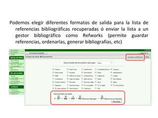 Podemos elegir diferentes formatos de salida para la lista de
  referencias bibliográficas recuperadas ó enviar la lista a un
  gestor bibliográfico como Refworks (permite guardar
  referencias, ordenarlas, generar bibliografías, etc)
 