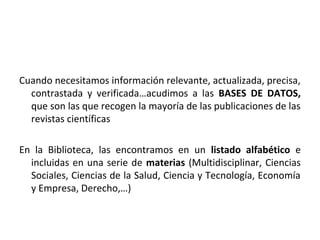 Cuando necesitamos información relevante, actualizada, precisa,
  contrastada y verificada…acudimos a las BASES DE DATOS,
  que son las que recogen la mayoría de las publicaciones de las
  revistas científicas

En la Biblioteca, las encontramos en un listado alfabético e
  incluidas en una serie de materias (Multidisciplinar, Ciencias
  Sociales, Ciencias de la Salud, Ciencia y Tecnología, Economía
  y Empresa, Derecho,…)
 