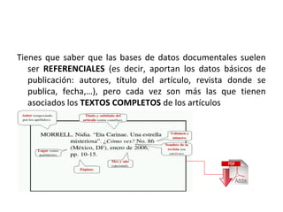 Tienes que saber que las bases de datos documentales suelen
   ser REFERENCIALES (es decir, aportan los datos básicos de
   publicación: autores, título del artículo, revista donde se
   publica, fecha,…), pero cada vez son más las que tienen
   asociados los TEXTOS COMPLETOS de los artículos
 