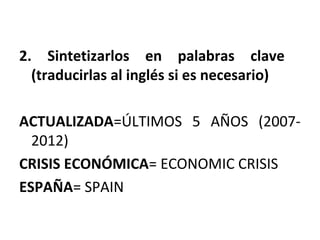 2. Sintetizarlos en palabras clave
(traducirlas al inglés si es necesario)
ACTUALIZADA=ÚLTIMOS 5 AÑOS (2007-
2012)
CRISIS ECONÓMICA= ECONOMIC CRISIS
ESPAÑA= SPAIN
 