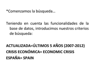 *Comenzamos la búsqueda…
Teniendo en cuenta las funcionalidades de la
base de datos, introducimos nuestros criterios
de búsqueda:
ACTUALIZADA=ÚLTIMOS 5 AÑOS (2007-2012)
CRISIS ECONÓMICA= ECONOMIC CRISIS
ESPAÑA= SPAIN
 