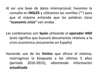 Al ser una base de datos internacional, hacemos la
consulta en INGLÉS y utilizamos las comillas (“”) para
que el sistema entienda que las palabras clave
“economic crisis” van unidas
Las combinamos con Spain utilizando el operador AND
(esto significa que buscará documentos relativos a la
crisis económica únicamente en España)
Haciendo uso de los límites que ofrece el sistema,
restringimos la búsqueda a los últimos 5 años
(periodo 2010-2015), obteniendo información
actualizada
 