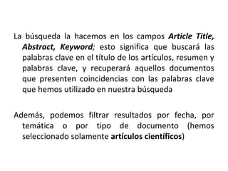 La búsqueda la hacemos en los campos Article Title,
Abstract, Keyword; esto significa que buscará las
palabras clave en el título de los artículos, resumen y
palabras clave, y recuperará aquellos documentos
que presenten coincidencias con las palabras clave
que hemos utilizado en nuestra búsqueda
Además, podemos filtrar resultados por fecha, por
temática o por tipo de documento (hemos
seleccionado solamente artículos científicos)
 