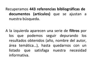 Recuperamos 443 referencias bibliográficas de
documentos (artículos) que se ajustan a
nuestra búsqueda.
A la izquierda aparecen una serie de filtros por
los que podemos seguir depurando los
resultados obtenidos (año, nombre del autor,
área temática…), hasta quedarnos con un
listado que satisfaga nuestra necesidad
informativa.
 