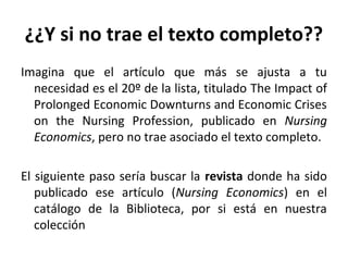 ¿¿Y si no trae el texto completo??
Imagina que el artículo que más se ajusta a tu
necesidad es el 20º de la lista, titulado The Impact of
Prolonged Economic Downturns and Economic Crises
on the Nursing Profession, publicado en Nursing
Economics, pero no trae asociado el texto completo.
El siguiente paso sería buscar la revista donde ha sido
publicado ese artículo (Nursing Economics) en el
catálogo de la Biblioteca, por si está en nuestra
colección
 