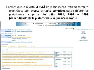 Y vemos que la revista SÍ ESTÁ en la Biblioteca, está en formato
electrónico con acceso al texto completo desde diferentes
plataformas a partir del año 1983, 1996 o 1998
(dependiendo de la plataforma a la que accedamos).
 