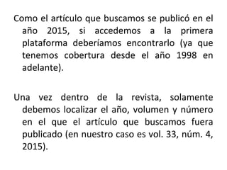 Como el artículo que buscamos se publicó en el
año 2015, si accedemos a la primera
plataforma deberíamos encontrarlo (ya que
tenemos cobertura desde el año 1998 en
adelante).
Una vez dentro de la revista, solamente
debemos localizar el año, volumen y número
en el que el artículo que buscamos fuera
publicado (en nuestro caso es vol. 33, núm. 4,
2015).
 