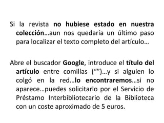 Si la revista no hubiese estado en nuestra
colección…aun nos quedaría un último paso
para localizar el texto completo del artículo…
Abre el buscador Google, introduce el título del
artículo entre comillas (“”)…y si alguien lo
colgó en la red…lo encontraremos…si no
aparece…puedes solicitarlo por el Servicio de
Préstamo Interbibliotecario de la Biblioteca
con un coste aproximado de 5 euros.
 