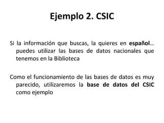 Ejemplo 2. CSIC
Si la información que buscas, la quieres en español…
puedes utilizar las bases de datos nacionales que
tenemos en la Biblioteca
Como el funcionamiento de las bases de datos es muy
parecido, utilizaremos la base de datos del CSIC
como ejemplo
 