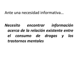 Ante una necesidad informativa…
Necesito encontrar información
acerca de la relación existente entre
el consumo de drogas y los
trastornos mentales
 
