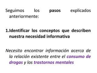 Seguimos los pasos explicados
anteriormente:
1.Identificar los conceptos que describen
nuestra necesidad informativa
Necesito encontrar información acerca de
la relación existente entre el consumo de
drogas y los trastornos mentales
 