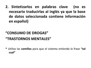 2. Sintetizarlos en palabras clave (no es
necesario traducirlas al inglés ya que la base
de datos seleccionada contiene información
en español)
“CONSUMO DE DROGAS”
“TRASTORNOS MENTALES”
* Utilizo las comillas para que el sistema entienda la frase “tal
cual”
 