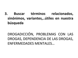 3. Buscar términos relacionados,
sinónimos, variantes,..útiles en nuestra
búsqueda
DROGADICCIÓN, PROBLEMAS CON LAS
DROGAS, DEPENDENCIA DE LAS DROGAS,
ENFERMEDADES MENTALES…
 