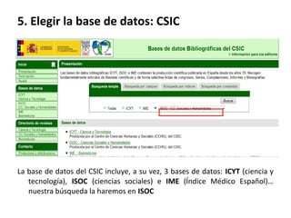 5. Elegir la base de datos: CSIC
La base de datos del CSIC incluye, a su vez, 3 bases de datos: ICYT (ciencia y
tecnología), ISOC (ciencias sociales) e IME (Índice Médico Español)…
nuestra búsqueda la haremos en ISOC
 
