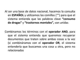 Al ser una base de datos nacional, hacemos la consulta
en ESPAÑOL y utilizamos las comillas (“”) para que el
sistema entienda que las palabras clave “consumo
de drogas” y “trastornos mentales”, van unidas
Combinamos los términos con el operador AND, para
que el sistema entienda que queremos recuperar
documentos que traten sobre ambas cosas a la vez
(si combináramos con el operador OR, el sistema
entendería que buscamos una cosa u otra, pero no
relacionadas
 