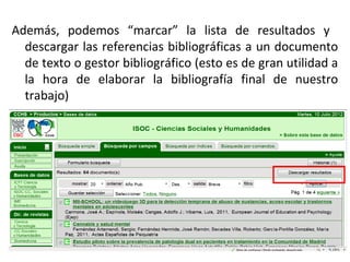 Además, podemos “marcar” la lista de resultados y
descargar las referencias bibliográficas a un documento
de texto o gestor bibliográfico (esto es de gran utilidad a
la hora de elaborar la bibliografía final de nuestro
trabajo)
 