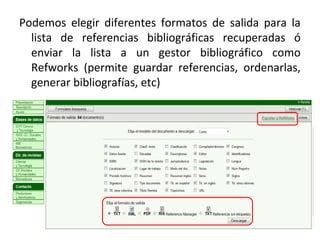 Podemos elegir diferentes formatos de salida para la
lista de referencias bibliográficas recuperadas ó
enviar la lista a un gestor bibliográfico como
Refworks (permite guardar referencias, ordenarlas,
generar bibliografías, etc)
 