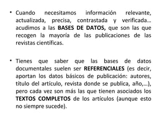 • Cuando necesitamos información relevante,
actualizada, precisa, contrastada y verificada…
acudimos a las BASES DE DATOS, que son las que
recogen la mayoría de las publicaciones de las
revistas científicas.
• Tienes que saber que las bases de datos
documentales suelen ser REFERENCIALES (es decir,
aportan los datos básicos de publicación: autores,
título del artículo, revista donde se publica, año,…),
pero cada vez son más las que tienen asociados los
TEXTOS COMPLETOS de los artículos (aunque esto
no siempre sucede).
 