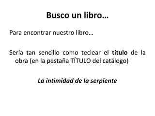 Busco un libro…
Para encontrar nuestro libro…
Sería tan sencillo como teclear el título de la
obra (en la pestaña TÍTULO del catálogo)
La intimidad de la serpiente
 