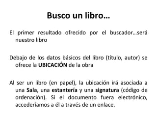 Busco un libro…
El primer resultado ofrecido por el buscador…será
nuestro libro
Debajo de los datos básicos del libro (título, autor) se
ofrece la UBICACIÓN de la obra
Al ser un libro (en papel), la ubicación irá asociada a
una Sala, una estantería y una signatura (código de
ordenación). Si el documento fuera electrónico,
accederíamos a él a través de un enlace.
 