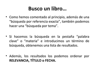 Busco un libro…
• Como hemos comentado al principio, además de una
“búsqueda por referencia exacta”, también podemos
hacer una “búsqueda por tema”.
• Si hacemos la búsqueda en la pestaña “palabra
clave” o “materia” e introducimos un término de
búsqueda, obtenemos una lista de resultados.
• Además, los resultados los podemos ordenar por
RELEVANCIA, TÍTULO o FECHA.
 