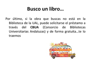 Busco un libro…
Por último, si la obra que buscas no está en la
Biblioteca de la UAL, puede solicitarse el préstamo a
través del CBUA (Consorcio de Bibliotecas
Universitarias Andaluzas) y de forma gratuita…te lo
traemos
 