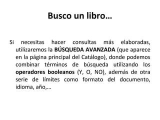 Busco un libro…
Si necesitas hacer consultas más elaboradas,
utilizaremos la BÚSQUEDA AVANZADA (que aparece
en la página principal del Catálogo), donde podemos
combinar términos de búsqueda utilizando los
operadores booleanos (Y, O, NO), además de otra
serie de límites como formato del documento,
idioma, año,…
 
