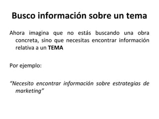Busco información sobre un tema
Ahora imagina que no estás buscando una obra
concreta, sino que necesitas encontrar información
relativa a un TEMA
Por ejemplo:
“Necesito encontrar información sobre estrategias de
marketing”
 