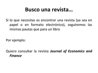 Busco una revista…
Si lo que necesitas es encontrar una revista (ya sea en
papel o en formato electrónico), seguiremos las
mismas pautas que para un libro
Por ejemplo:
Quiero consultar la revista Journal of Economics and
Finance
 