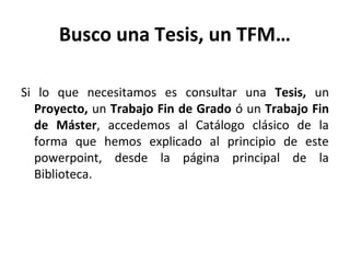 Busco una Tesis, un TFM…
Si lo que necesitamos es consultar una Tesis, un
Proyecto, un Trabajo Fin de Grado ó un Trabajo Fin
de Máster, accedemos al Catálogo clásico de la
forma que hemos explicado al principio de este
powerpoint, desde la página principal de la
Biblioteca.
 