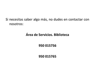 Si necesitas saber algo más, no dudes en contactar con
nosotros:
Área de Servicios. Biblioteca
950 015756
950 015765
 
