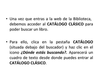 • Una vez que entras a la web de la Biblioteca,
debemos acceder al CATÁLOGO CLÁSICO para
poder buscar un libro.
• Para ello, clica en la pestaña CATÁLOGO
(situada debajo del buscador) y haz clic en el
icono ¿Dónde estás buscando?. Aparecerá un
cuadro de texto desde donde puedes entrar al
CATÁLOGO CLÁSICO.
 