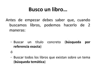 Busco un libro…
Antes de empezar debes saber que, cuando
buscamos libros, podemos hacerlo de 2
maneras:
- Buscar un título concreto (búsqueda por
referencia exacta)
ó
- Buscar todos los libros que existan sobre un tema
(búsqueda temática)
 