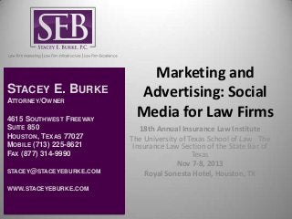 STACEY E. BURKE
ATTORNEY/OWNER

4615 SOUTHWEST FREEWAY
SUITE 850
HOUSTON, TEXAS 77027
MOBILE (713) 225-8621
FAX (877) 314-9990
STACEY@STACEYEBURKE.COM
WWW.STACEYEBURKE.COM

Marketing and
Advertising: Social
Media for Law Firms
18th Annual Insurance Law Institute
The University of Texas School of Law  The
Insurance Law Section of the State Bar of
Texas
Nov 7-8, 2013
Royal Sonesta Hotel, Houston, TX

 
