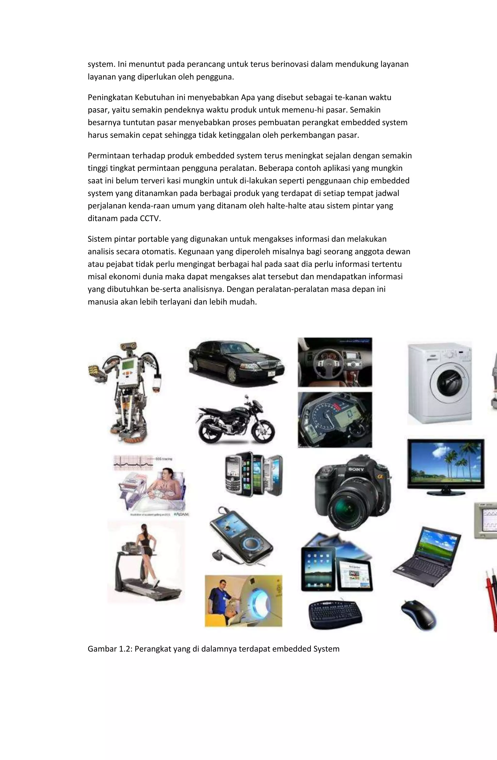 system. Ini menuntut pada perancang untuk terus berinovasi dalam mendukung layanan
layanan yang diperlukan oleh pengguna.
Peningkatan Kebutuhan ini menyebabkan Apa yang disebut sebagai te-kanan waktu
pasar, yaitu semakin pendeknya waktu produk untuk memenu-hi pasar. Semakin
besarnya tuntutan pasar menyebabkan proses pembuatan perangkat embedded system
harus semakin cepat sehingga tidak ketinggalan oleh perkembangan pasar.
Permintaan terhadap produk embedded system terus meningkat sejalan dengan semakin
tinggi tingkat permintaan pengguna peralatan. Beberapa contoh aplikasi yang mungkin
saat ini belum terveri kasi mungkin untuk di-lakukan seperti penggunaan chip embedded
system yang ditanamkan pada berbagai produk yang terdapat di setiap tempat jadwal
perjalanan kenda-raan umum yang ditanam oleh halte-halte atau sistem pintar yang
ditanam pada CCTV.
Sistem pintar portable yang digunakan untuk mengakses informasi dan melakukan
analisis secara otomatis. Kegunaan yang diperoleh misalnya bagi seorang anggota dewan
atau pejabat tidak perlu mengingat berbagai hal pada saat dia perlu informasi tertentu
misal ekonomi dunia maka dapat mengakses alat tersebut dan mendapatkan informasi
yang dibutuhkan be-serta analisisnya. Dengan peralatan-peralatan masa depan ini
manusia akan lebih terlayani dan lebih mudah.
Gambar 1.2: Perangkat yang di dalamnya terdapat embedded System
 