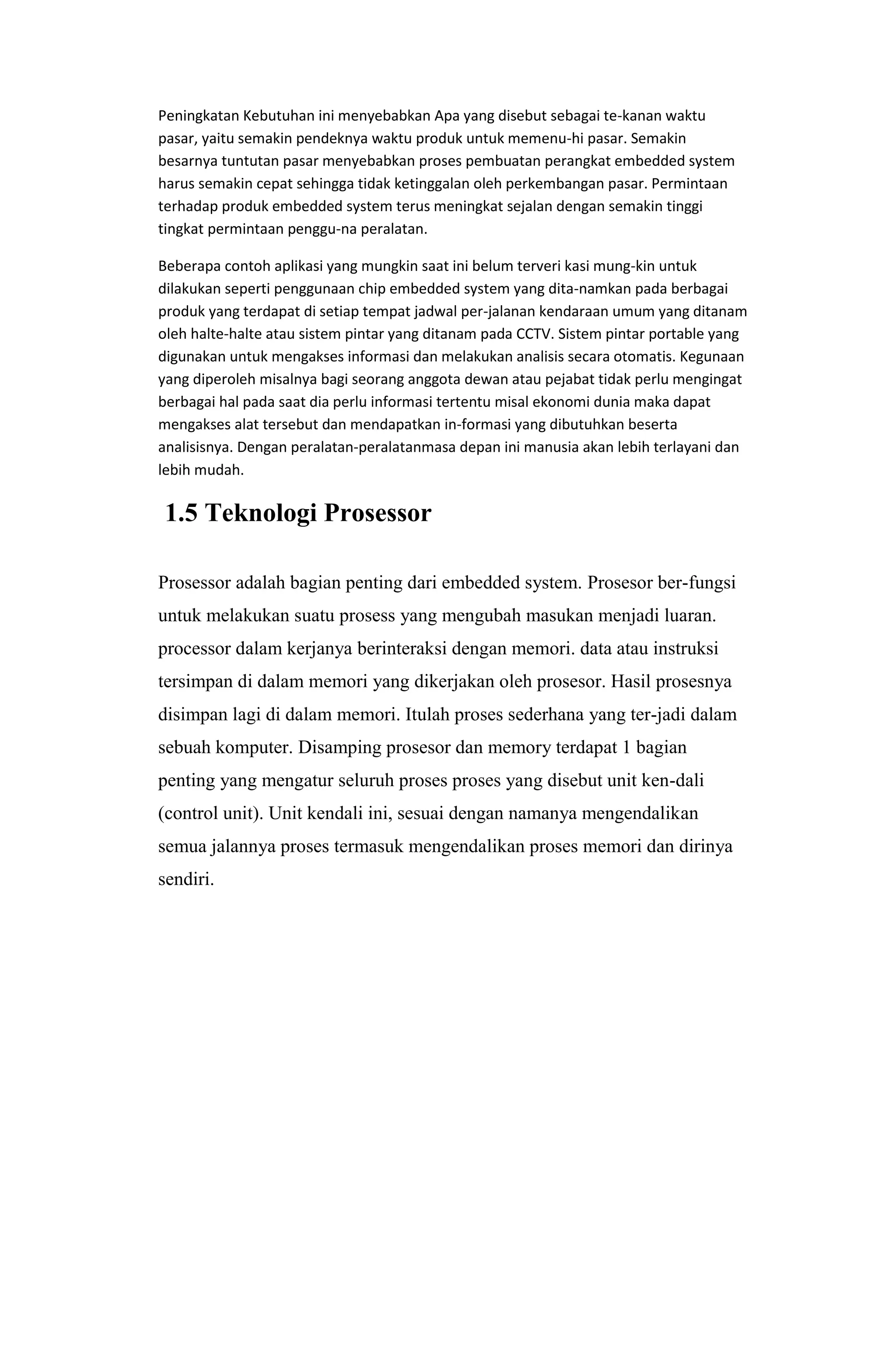 Peningkatan Kebutuhan ini menyebabkan Apa yang disebut sebagai te-kanan waktu
pasar, yaitu semakin pendeknya waktu produk untuk memenu-hi pasar. Semakin
besarnya tuntutan pasar menyebabkan proses pembuatan perangkat embedded system
harus semakin cepat sehingga tidak ketinggalan oleh perkembangan pasar. Permintaan
terhadap produk embedded system terus meningkat sejalan dengan semakin tinggi
tingkat permintaan penggu-na peralatan.
Beberapa contoh aplikasi yang mungkin saat ini belum terveri kasi mung-kin untuk
dilakukan seperti penggunaan chip embedded system yang dita-namkan pada berbagai
produk yang terdapat di setiap tempat jadwal per-jalanan kendaraan umum yang ditanam
oleh halte-halte atau sistem pintar yang ditanam pada CCTV. Sistem pintar portable yang
digunakan untuk mengakses informasi dan melakukan analisis secara otomatis. Kegunaan
yang diperoleh misalnya bagi seorang anggota dewan atau pejabat tidak perlu mengingat
berbagai hal pada saat dia perlu informasi tertentu misal ekonomi dunia maka dapat
mengakses alat tersebut dan mendapatkan in-formasi yang dibutuhkan beserta
analisisnya. Dengan peralatan-peralatanmasa depan ini manusia akan lebih terlayani dan
lebih mudah.
1.5 Teknologi Prosessor
Prosessor adalah bagian penting dari embedded system. Prosesor ber-fungsi
untuk melakukan suatu prosess yang mengubah masukan menjadi luaran.
processor dalam kerjanya berinteraksi dengan memori. data atau instruksi
tersimpan di dalam memori yang dikerjakan oleh prosesor. Hasil prosesnya
disimpan lagi di dalam memori. Itulah proses sederhana yang ter-jadi dalam
sebuah komputer. Disamping prosesor dan memory terdapat 1 bagian
penting yang mengatur seluruh proses proses yang disebut unit ken-dali
(control unit). Unit kendali ini, sesuai dengan namanya mengendalikan
semua jalannya proses termasuk mengendalikan proses memori dan dirinya
sendiri.
 