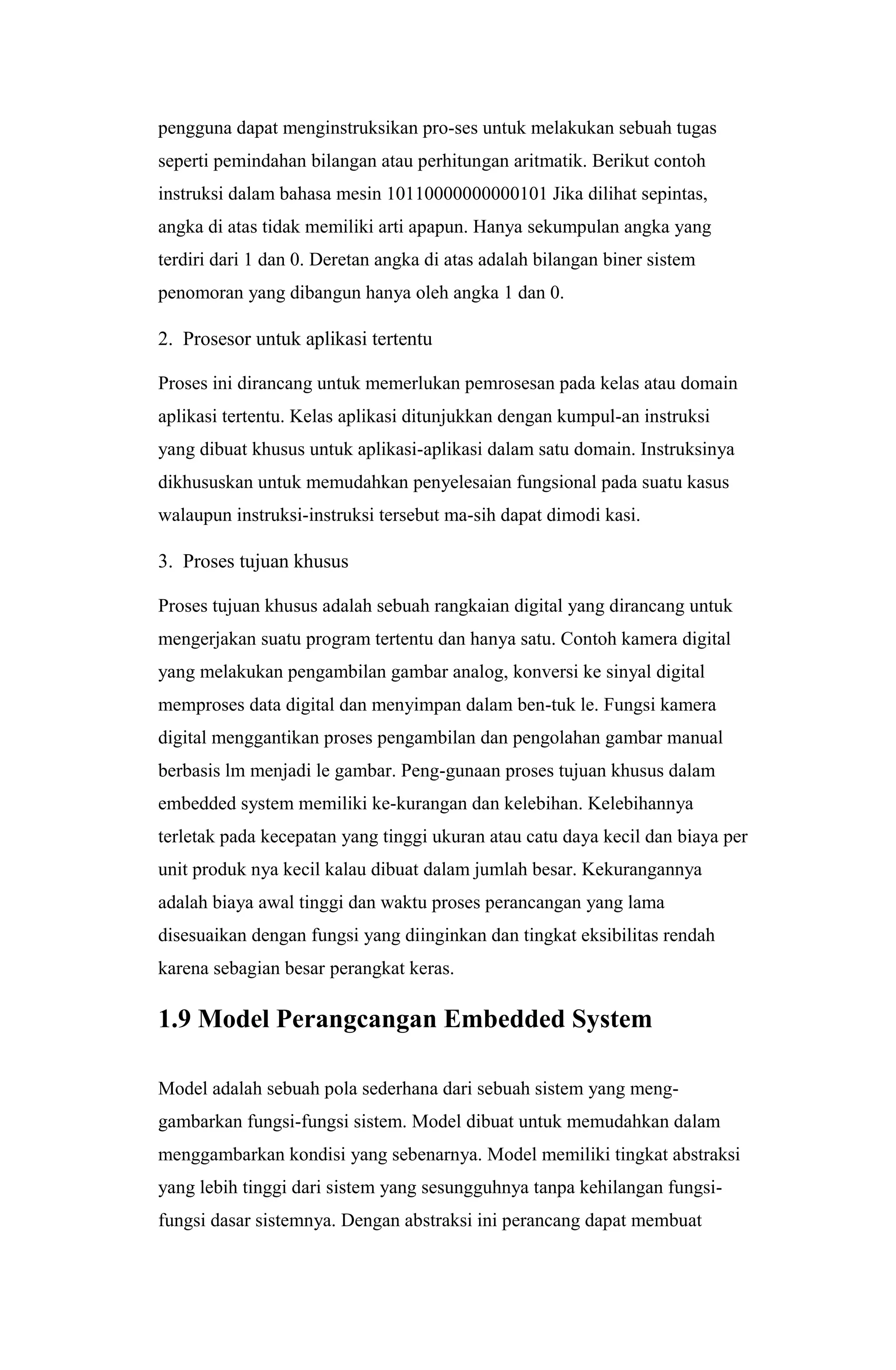 pengguna dapat menginstruksikan pro-ses untuk melakukan sebuah tugas
seperti pemindahan bilangan atau perhitungan aritmatik. Berikut contoh
instruksi dalam bahasa mesin 10110000000000101 Jika dilihat sepintas,
angka di atas tidak memiliki arti apapun. Hanya sekumpulan angka yang
terdiri dari 1 dan 0. Deretan angka di atas adalah bilangan biner sistem
penomoran yang dibangun hanya oleh angka 1 dan 0.
2. Prosesor untuk aplikasi tertentu
Proses ini dirancang untuk memerlukan pemrosesan pada kelas atau domain
aplikasi tertentu. Kelas aplikasi ditunjukkan dengan kumpul-an instruksi
yang dibuat khusus untuk aplikasi-aplikasi dalam satu domain. Instruksinya
dikhususkan untuk memudahkan penyelesaian fungsional pada suatu kasus
walaupun instruksi-instruksi tersebut ma-sih dapat dimodi kasi.
3. Proses tujuan khusus
Proses tujuan khusus adalah sebuah rangkaian digital yang dirancang untuk
mengerjakan suatu program tertentu dan hanya satu. Contoh kamera digital
yang melakukan pengambilan gambar analog, konversi ke sinyal digital
memproses data digital dan menyimpan dalam ben-tuk le. Fungsi kamera
digital menggantikan proses pengambilan dan pengolahan gambar manual
berbasis lm menjadi le gambar. Peng-gunaan proses tujuan khusus dalam
embedded system memiliki ke-kurangan dan kelebihan. Kelebihannya
terletak pada kecepatan yang tinggi ukuran atau catu daya kecil dan biaya per
unit produk nya kecil kalau dibuat dalam jumlah besar. Kekurangannya
adalah biaya awal tinggi dan waktu proses perancangan yang lama
disesuaikan dengan fungsi yang diinginkan dan tingkat eksibilitas rendah
karena sebagian besar perangkat keras.
1.9 Model Perangcangan Embedded System
Model adalah sebuah pola sederhana dari sebuah sistem yang meng-
gambarkan fungsi-fungsi sistem. Model dibuat untuk memudahkan dalam
menggambarkan kondisi yang sebenarnya. Model memiliki tingkat abstraksi
yang lebih tinggi dari sistem yang sesungguhnya tanpa kehilangan fungsi-
fungsi dasar sistemnya. Dengan abstraksi ini perancang dapat membuat
 