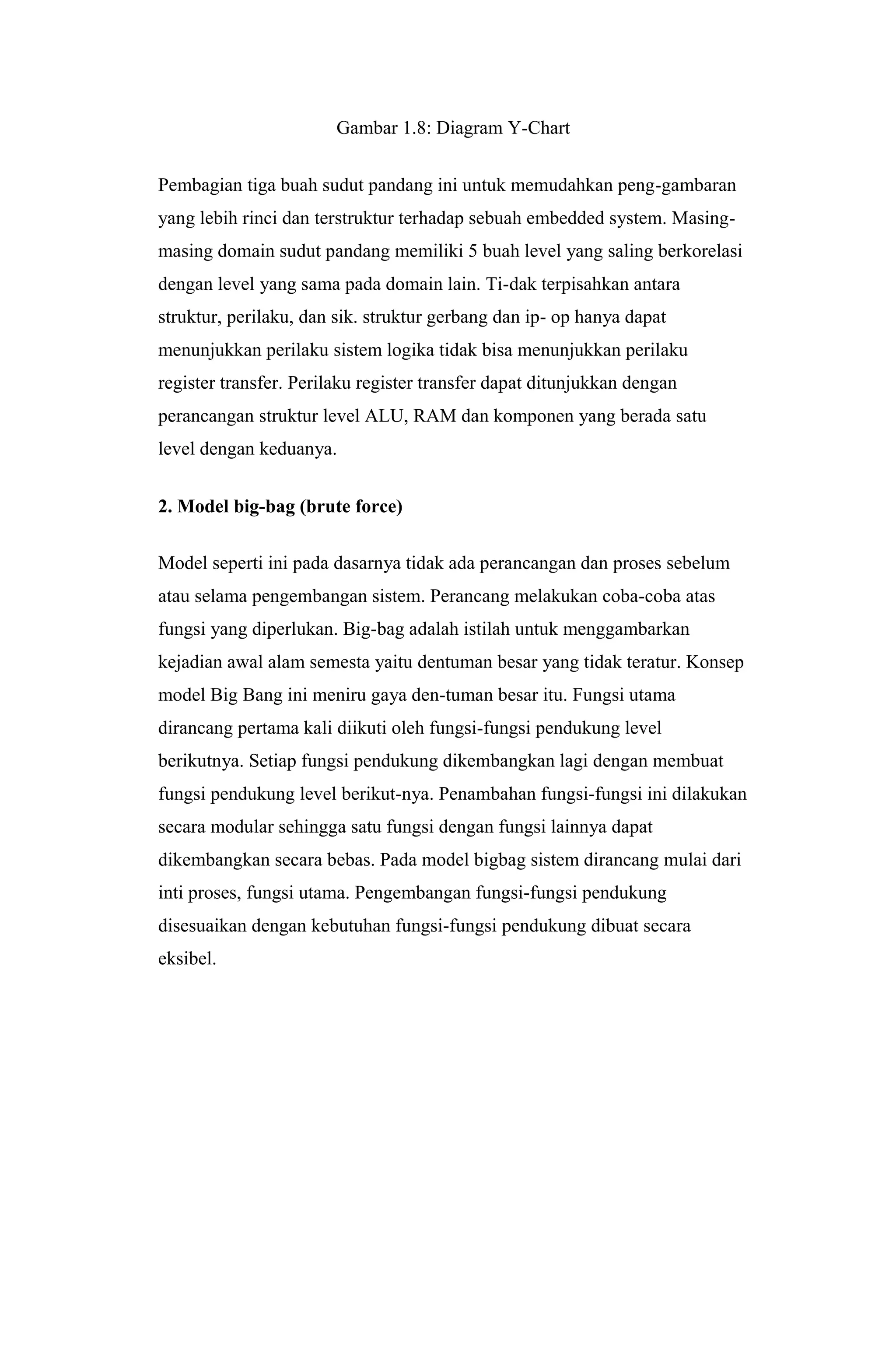 Gambar 1.8: Diagram Y-Chart
Pembagian tiga buah sudut pandang ini untuk memudahkan peng-gambaran
yang lebih rinci dan terstruktur terhadap sebuah embedded system. Masing-
masing domain sudut pandang memiliki 5 buah level yang saling berkorelasi
dengan level yang sama pada domain lain. Ti-dak terpisahkan antara
struktur, perilaku, dan sik. struktur gerbang dan ip- op hanya dapat
menunjukkan perilaku sistem logika tidak bisa menunjukkan perilaku
register transfer. Perilaku register transfer dapat ditunjukkan dengan
perancangan struktur level ALU, RAM dan komponen yang berada satu
level dengan keduanya.
2. Model big-bag (brute force)
Model seperti ini pada dasarnya tidak ada perancangan dan proses sebelum
atau selama pengembangan sistem. Perancang melakukan coba-coba atas
fungsi yang diperlukan. Big-bag adalah istilah untuk menggambarkan
kejadian awal alam semesta yaitu dentuman besar yang tidak teratur. Konsep
model Big Bang ini meniru gaya den-tuman besar itu. Fungsi utama
dirancang pertama kali diikuti oleh fungsi-fungsi pendukung level
berikutnya. Setiap fungsi pendukung dikembangkan lagi dengan membuat
fungsi pendukung level berikut-nya. Penambahan fungsi-fungsi ini dilakukan
secara modular sehingga satu fungsi dengan fungsi lainnya dapat
dikembangkan secara bebas. Pada model bigbag sistem dirancang mulai dari
inti proses, fungsi utama. Pengembangan fungsi-fungsi pendukung
disesuaikan dengan kebutuhan fungsi-fungsi pendukung dibuat secara
eksibel.
 