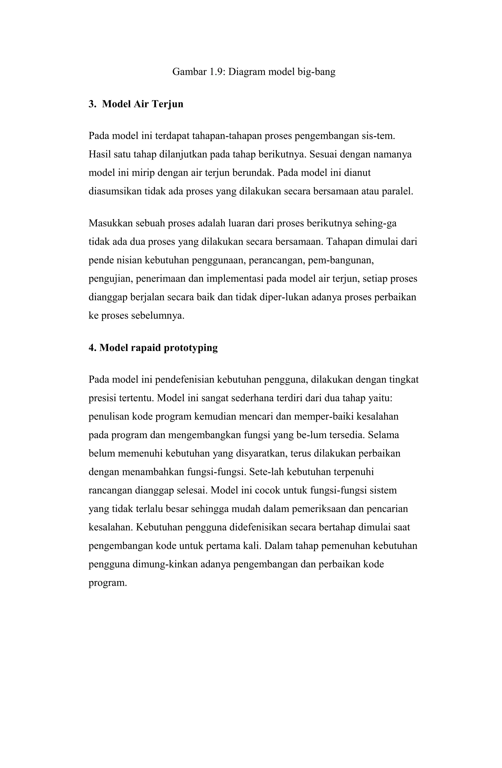 Gambar 1.9: Diagram model big-bang
3. Model Air Terjun
Pada model ini terdapat tahapan-tahapan proses pengembangan sis-tem.
Hasil satu tahap dilanjutkan pada tahap berikutnya. Sesuai dengan namanya
model ini mirip dengan air terjun berundak. Pada model ini dianut
diasumsikan tidak ada proses yang dilakukan secara bersamaan atau paralel.
Masukkan sebuah proses adalah luaran dari proses berikutnya sehing-ga
tidak ada dua proses yang dilakukan secara bersamaan. Tahapan dimulai dari
pende nisian kebutuhan penggunaan, perancangan, pem-bangunan,
pengujian, penerimaan dan implementasi pada model air terjun, setiap proses
dianggap berjalan secara baik dan tidak diper-lukan adanya proses perbaikan
ke proses sebelumnya.
4. Model rapaid prototyping
Pada model ini pendefenisian kebutuhan pengguna, dilakukan dengan tingkat
presisi tertentu. Model ini sangat sederhana terdiri dari dua tahap yaitu:
penulisan kode program kemudian mencari dan memper-baiki kesalahan
pada program dan mengembangkan fungsi yang be-lum tersedia. Selama
belum memenuhi kebutuhan yang disyaratkan, terus dilakukan perbaikan
dengan menambahkan fungsi-fungsi. Sete-lah kebutuhan terpenuhi
rancangan dianggap selesai. Model ini cocok untuk fungsi-fungsi sistem
yang tidak terlalu besar sehingga mudah dalam pemeriksaan dan pencarian
kesalahan. Kebutuhan pengguna didefenisikan secara bertahap dimulai saat
pengembangan kode untuk pertama kali. Dalam tahap pemenuhan kebutuhan
pengguna dimung-kinkan adanya pengembangan dan perbaikan kode
program.
 