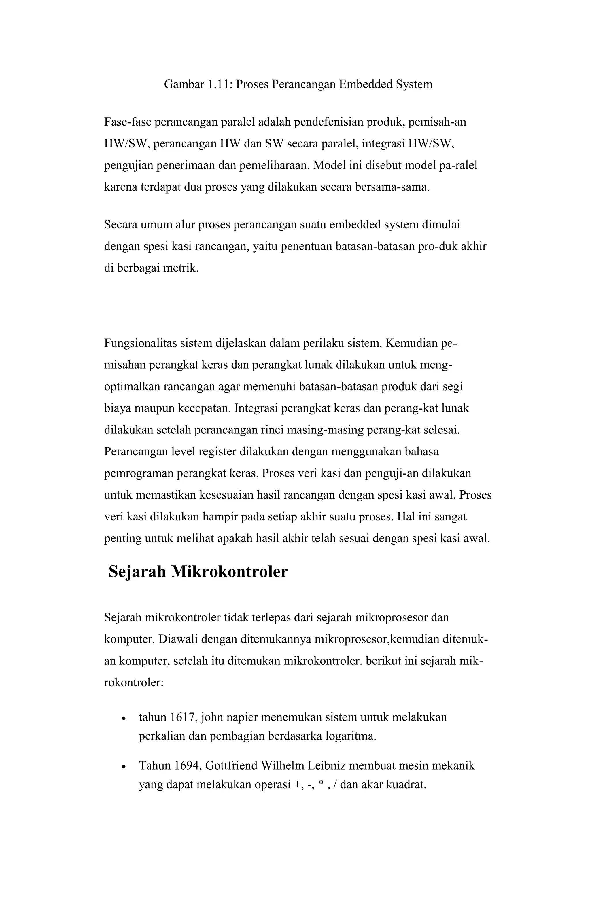 Gambar 1.11: Proses Perancangan Embedded System
Fase-fase perancangan paralel adalah pendefenisian produk, pemisah-an
HW/SW, perancangan HW dan SW secara paralel, integrasi HW/SW,
pengujian penerimaan dan pemeliharaan. Model ini disebut model pa-ralel
karena terdapat dua proses yang dilakukan secara bersama-sama.
Secara umum alur proses perancangan suatu embedded system dimulai
dengan spesi kasi rancangan, yaitu penentuan batasan-batasan pro-duk akhir
di berbagai metrik.
Fungsionalitas sistem dijelaskan dalam perilaku sistem. Kemudian pe-
misahan perangkat keras dan perangkat lunak dilakukan untuk meng-
optimalkan rancangan agar memenuhi batasan-batasan produk dari segi
biaya maupun kecepatan. Integrasi perangkat keras dan perang-kat lunak
dilakukan setelah perancangan rinci masing-masing perang-kat selesai.
Perancangan level register dilakukan dengan menggunakan bahasa
pemrograman perangkat keras. Proses veri kasi dan penguji-an dilakukan
untuk memastikan kesesuaian hasil rancangan dengan spesi kasi awal. Proses
veri kasi dilakukan hampir pada setiap akhir suatu proses. Hal ini sangat
penting untuk melihat apakah hasil akhir telah sesuai dengan spesi kasi awal.
Sejarah Mikrokontroler
Sejarah mikrokontroler tidak terlepas dari sejarah mikroprosesor dan
komputer. Diawali dengan ditemukannya mikroprosesor,kemudian ditemuk-
an komputer, setelah itu ditemukan mikrokontroler. berikut ini sejarah mik-
rokontroler:
 tahun 1617, john napier menemukan sistem untuk melakukan
perkalian dan pembagian berdasarka logaritma.
 Tahun 1694, Gottfriend Wilhelm Leibniz membuat mesin mekanik
yang dapat melakukan operasi +, -, * , / dan akar kuadrat.
 