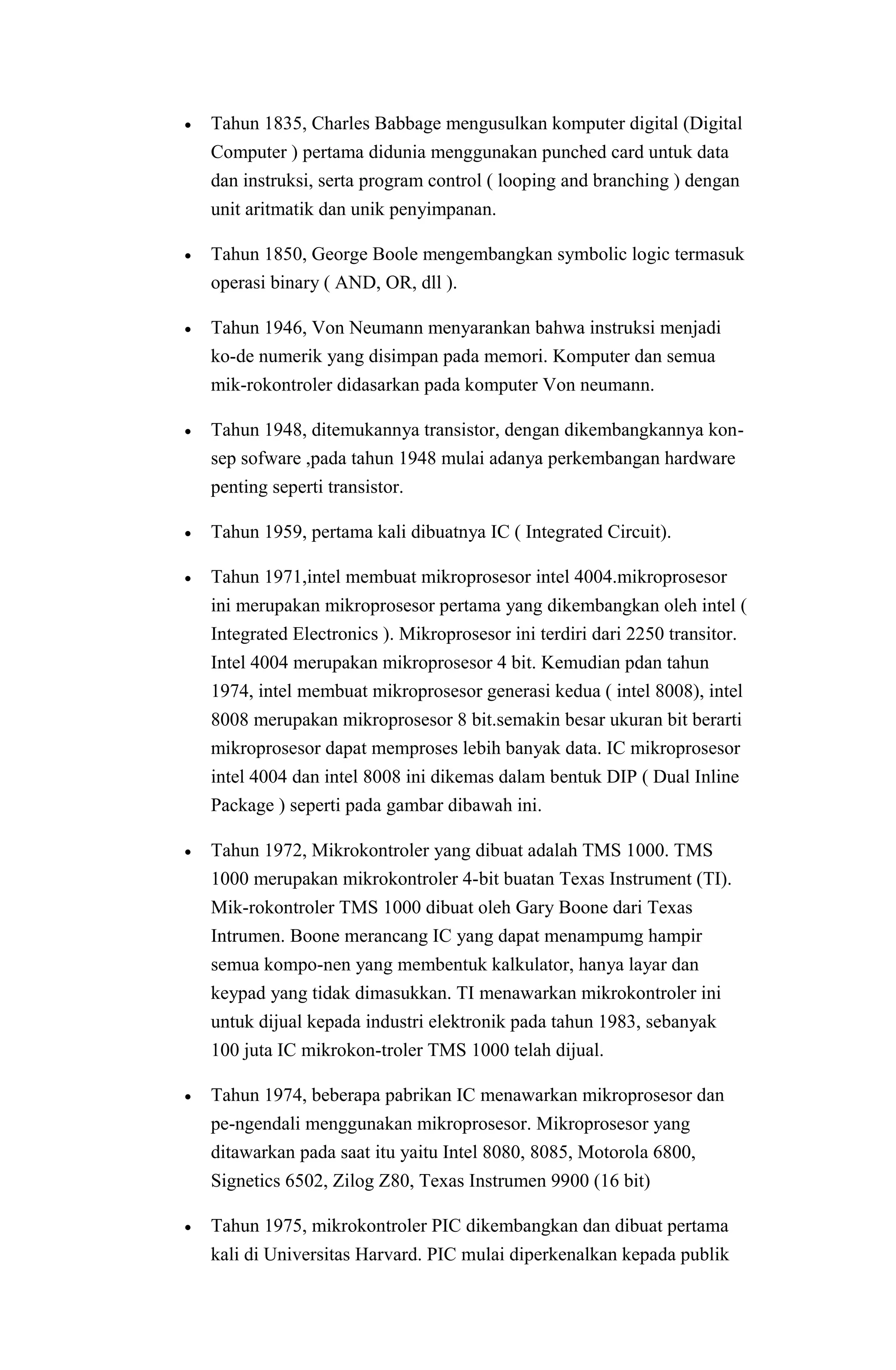  Tahun 1835, Charles Babbage mengusulkan komputer digital (Digital
Computer ) pertama didunia menggunakan punched card untuk data
dan instruksi, serta program control ( looping and branching ) dengan
unit aritmatik dan unik penyimpanan.
 Tahun 1850, George Boole mengembangkan symbolic logic termasuk
operasi binary ( AND, OR, dll ).
 Tahun 1946, Von Neumann menyarankan bahwa instruksi menjadi
ko-de numerik yang disimpan pada memori. Komputer dan semua
mik-rokontroler didasarkan pada komputer Von neumann.
 Tahun 1948, ditemukannya transistor, dengan dikembangkannya kon-
sep sofware ,pada tahun 1948 mulai adanya perkembangan hardware
penting seperti transistor.
 Tahun 1959, pertama kali dibuatnya IC ( Integrated Circuit).
 Tahun 1971,intel membuat mikroprosesor intel 4004.mikroprosesor
ini merupakan mikroprosesor pertama yang dikembangkan oleh intel (
Integrated Electronics ). Mikroprosesor ini terdiri dari 2250 transitor.
Intel 4004 merupakan mikroprosesor 4 bit. Kemudian pdan tahun
1974, intel membuat mikroprosesor generasi kedua ( intel 8008), intel
8008 merupakan mikroprosesor 8 bit.semakin besar ukuran bit berarti
mikroprosesor dapat memproses lebih banyak data. IC mikroprosesor
intel 4004 dan intel 8008 ini dikemas dalam bentuk DIP ( Dual Inline
Package ) seperti pada gambar dibawah ini.
 Tahun 1972, Mikrokontroler yang dibuat adalah TMS 1000. TMS
1000 merupakan mikrokontroler 4-bit buatan Texas Instrument (TI).
Mik-rokontroler TMS 1000 dibuat oleh Gary Boone dari Texas
Intrumen. Boone merancang IC yang dapat menampumg hampir
semua kompo-nen yang membentuk kalkulator, hanya layar dan
keypad yang tidak dimasukkan. TI menawarkan mikrokontroler ini
untuk dijual kepada industri elektronik pada tahun 1983, sebanyak
100 juta IC mikrokon-troler TMS 1000 telah dijual.
 Tahun 1974, beberapa pabrikan IC menawarkan mikroprosesor dan
pe-ngendali menggunakan mikroprosesor. Mikroprosesor yang
ditawarkan pada saat itu yaitu Intel 8080, 8085, Motorola 6800,
Signetics 6502, Zilog Z80, Texas Instrumen 9900 (16 bit)
 Tahun 1975, mikrokontroler PIC dikembangkan dan dibuat pertama
kali di Universitas Harvard. PIC mulai diperkenalkan kepada publik
 