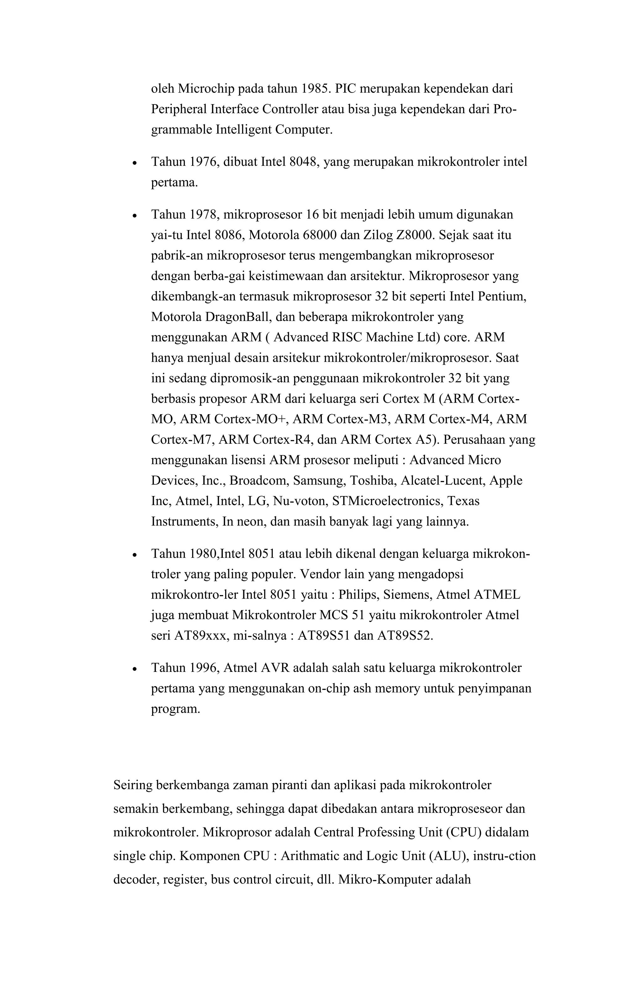 oleh Microchip pada tahun 1985. PIC merupakan kependekan dari
Peripheral Interface Controller atau bisa juga kependekan dari Pro-
grammable Intelligent Computer.
 Tahun 1976, dibuat Intel 8048, yang merupakan mikrokontroler intel
pertama.
 Tahun 1978, mikroprosesor 16 bit menjadi lebih umum digunakan
yai-tu Intel 8086, Motorola 68000 dan Zilog Z8000. Sejak saat itu
pabrik-an mikroprosesor terus mengembangkan mikroprosesor
dengan berba-gai keistimewaan dan arsitektur. Mikroprosesor yang
dikembangk-an termasuk mikroprosesor 32 bit seperti Intel Pentium,
Motorola DragonBall, dan beberapa mikrokontroler yang
menggunakan ARM ( Advanced RISC Machine Ltd) core. ARM
hanya menjual desain arsitekur mikrokontroler/mikroprosesor. Saat
ini sedang dipromosik-an penggunaan mikrokontroler 32 bit yang
berbasis propesor ARM dari keluarga seri Cortex M (ARM Cortex-
MO, ARM Cortex-MO+, ARM Cortex-M3, ARM Cortex-M4, ARM
Cortex-M7, ARM Cortex-R4, dan ARM Cortex A5). Perusahaan yang
menggunakan lisensi ARM prosesor meliputi : Advanced Micro
Devices, Inc., Broadcom, Samsung, Toshiba, Alcatel-Lucent, Apple
Inc, Atmel, Intel, LG, Nu-voton, STMicroelectronics, Texas
Instruments, In neon, dan masih banyak lagi yang lainnya.
 Tahun 1980,Intel 8051 atau lebih dikenal dengan keluarga mikrokon-
troler yang paling populer. Vendor lain yang mengadopsi
mikrokontro-ler Intel 8051 yaitu : Philips, Siemens, Atmel ATMEL
juga membuat Mikrokontroler MCS 51 yaitu mikrokontroler Atmel
seri AT89xxx, mi-salnya : AT89S51 dan AT89S52.
 Tahun 1996, Atmel AVR adalah salah satu keluarga mikrokontroler
pertama yang menggunakan on-chip ash memory untuk penyimpanan
program.
Seiring berkembanga zaman piranti dan aplikasi pada mikrokontroler
semakin berkembang, sehingga dapat dibedakan antara mikroproseseor dan
mikrokontroler. Mikroprosor adalah Central Professing Unit (CPU) didalam
single chip. Komponen CPU : Arithmatic and Logic Unit (ALU), instru-ction
decoder, register, bus control circuit, dll. Mikro-Komputer adalah
 