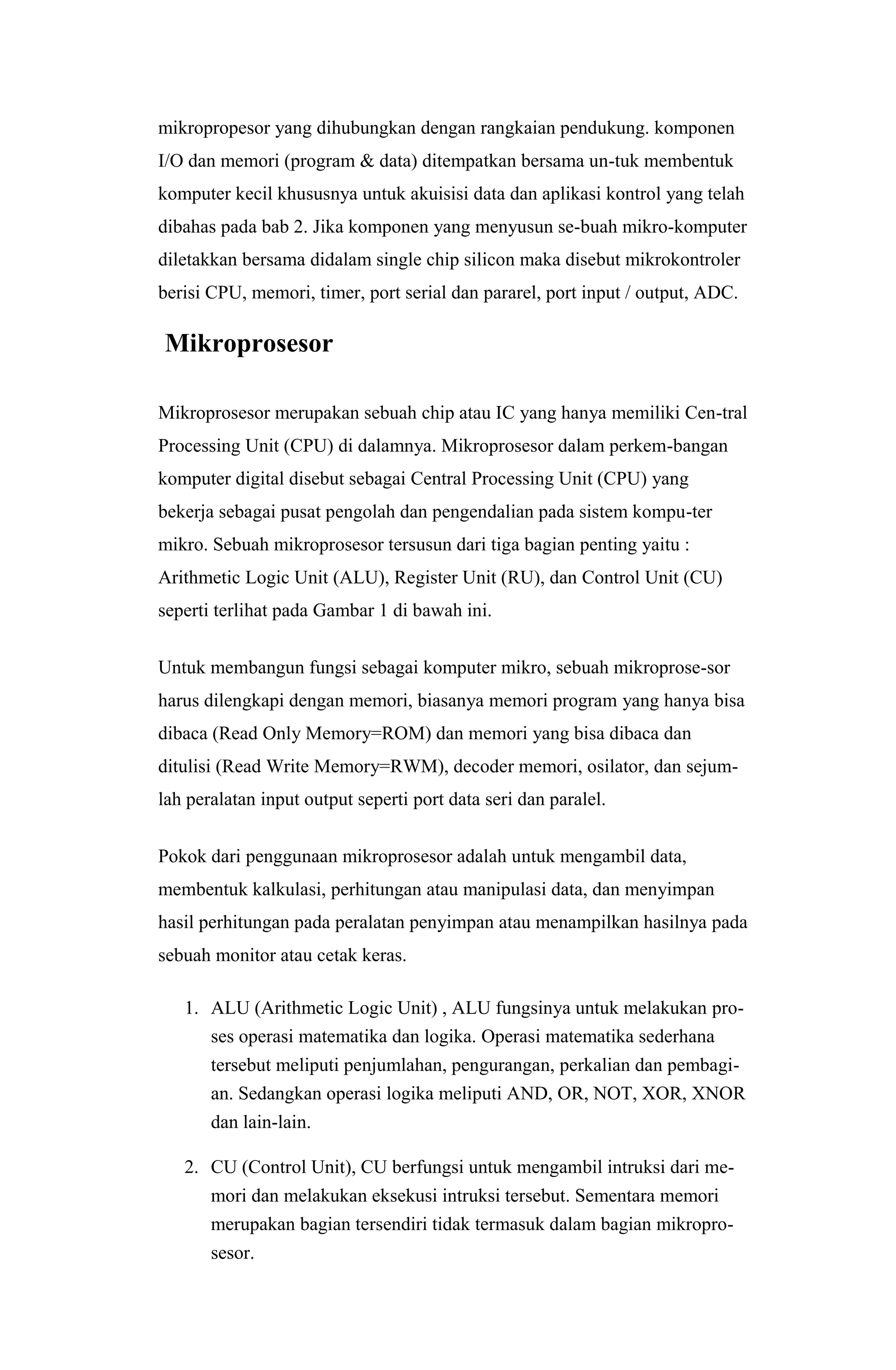 mikropropesor yang dihubungkan dengan rangkaian pendukung. komponen
I/O dan memori (program & data) ditempatkan bersama un-tuk membentuk
komputer kecil khususnya untuk akuisisi data dan aplikasi kontrol yang telah
dibahas pada bab 2. Jika komponen yang menyusun se-buah mikro-komputer
diletakkan bersama didalam single chip silicon maka disebut mikrokontroler
berisi CPU, memori, timer, port serial dan pararel, port input / output, ADC.
Mikroprosesor
Mikroprosesor merupakan sebuah chip atau IC yang hanya memiliki Cen-tral
Processing Unit (CPU) di dalamnya. Mikroprosesor dalam perkem-bangan
komputer digital disebut sebagai Central Processing Unit (CPU) yang
bekerja sebagai pusat pengolah dan pengendalian pada sistem kompu-ter
mikro. Sebuah mikroprosesor tersusun dari tiga bagian penting yaitu :
Arithmetic Logic Unit (ALU), Register Unit (RU), dan Control Unit (CU)
seperti terlihat pada Gambar 1 di bawah ini.
Untuk membangun fungsi sebagai komputer mikro, sebuah mikroprose-sor
harus dilengkapi dengan memori, biasanya memori program yang hanya bisa
dibaca (Read Only Memory=ROM) dan memori yang bisa dibaca dan
ditulisi (Read Write Memory=RWM), decoder memori, osilator, dan sejum-
lah peralatan input output seperti port data seri dan paralel.
Pokok dari penggunaan mikroprosesor adalah untuk mengambil data,
membentuk kalkulasi, perhitungan atau manipulasi data, dan menyimpan
hasil perhitungan pada peralatan penyimpan atau menampilkan hasilnya pada
sebuah monitor atau cetak keras.
1. ALU (Arithmetic Logic Unit) , ALU fungsinya untuk melakukan pro-
ses operasi matematika dan logika. Operasi matematika sederhana
tersebut meliputi penjumlahan, pengurangan, perkalian dan pembagi-
an. Sedangkan operasi logika meliputi AND, OR, NOT, XOR, XNOR
dan lain-lain.
2. CU (Control Unit), CU berfungsi untuk mengambil intruksi dari me-
mori dan melakukan eksekusi intruksi tersebut. Sementara memori
merupakan bagian tersendiri tidak termasuk dalam bagian mikropro-
sesor.
 