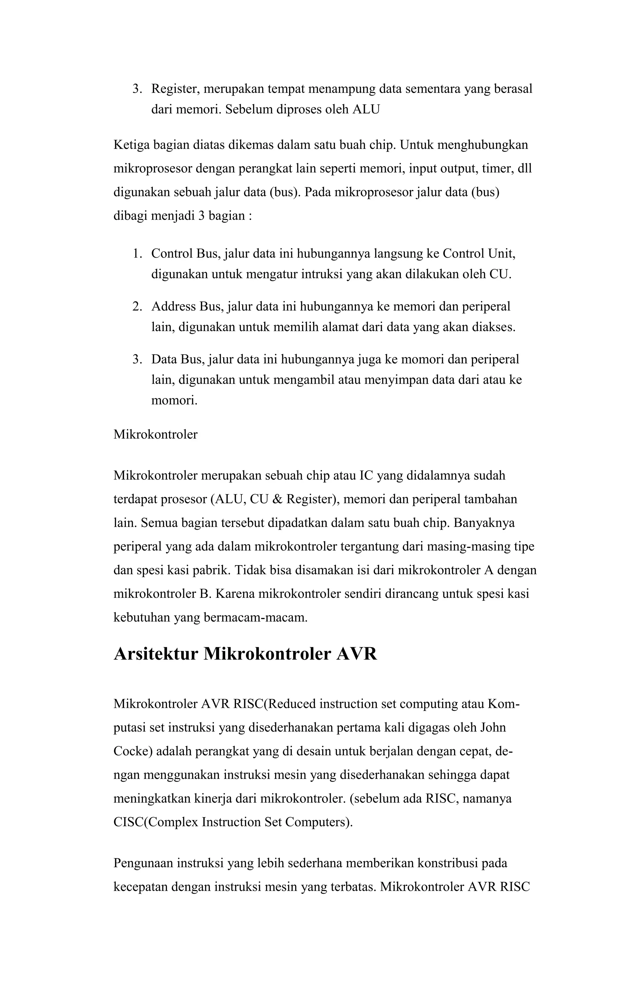 3. Register, merupakan tempat menampung data sementara yang berasal
dari memori. Sebelum diproses oleh ALU
Ketiga bagian diatas dikemas dalam satu buah chip. Untuk menghubungkan
mikroprosesor dengan perangkat lain seperti memori, input output, timer, dll
digunakan sebuah jalur data (bus). Pada mikroprosesor jalur data (bus)
dibagi menjadi 3 bagian :
1. Control Bus, jalur data ini hubungannya langsung ke Control Unit,
digunakan untuk mengatur intruksi yang akan dilakukan oleh CU.
2. Address Bus, jalur data ini hubungannya ke memori dan periperal
lain, digunakan untuk memilih alamat dari data yang akan diakses.
3. Data Bus, jalur data ini hubungannya juga ke momori dan periperal
lain, digunakan untuk mengambil atau menyimpan data dari atau ke
momori.
Mikrokontroler
Mikrokontroler merupakan sebuah chip atau IC yang didalamnya sudah
terdapat prosesor (ALU, CU & Register), memori dan periperal tambahan
lain. Semua bagian tersebut dipadatkan dalam satu buah chip. Banyaknya
periperal yang ada dalam mikrokontroler tergantung dari masing-masing tipe
dan spesi kasi pabrik. Tidak bisa disamakan isi dari mikrokontroler A dengan
mikrokontroler B. Karena mikrokontroler sendiri dirancang untuk spesi kasi
kebutuhan yang bermacam-macam.
Arsitektur Mikrokontroler AVR
Mikrokontroler AVR RISC(Reduced instruction set computing atau Kom-
putasi set instruksi yang disederhanakan pertama kali digagas oleh John
Cocke) adalah perangkat yang di desain untuk berjalan dengan cepat, de-
ngan menggunakan instruksi mesin yang disederhanakan sehingga dapat
meningkatkan kinerja dari mikrokontroler. (sebelum ada RISC, namanya
CISC(Complex Instruction Set Computers).
Pengunaan instruksi yang lebih sederhana memberikan konstribusi pada
kecepatan dengan instruksi mesin yang terbatas. Mikrokontroler AVR RISC
 