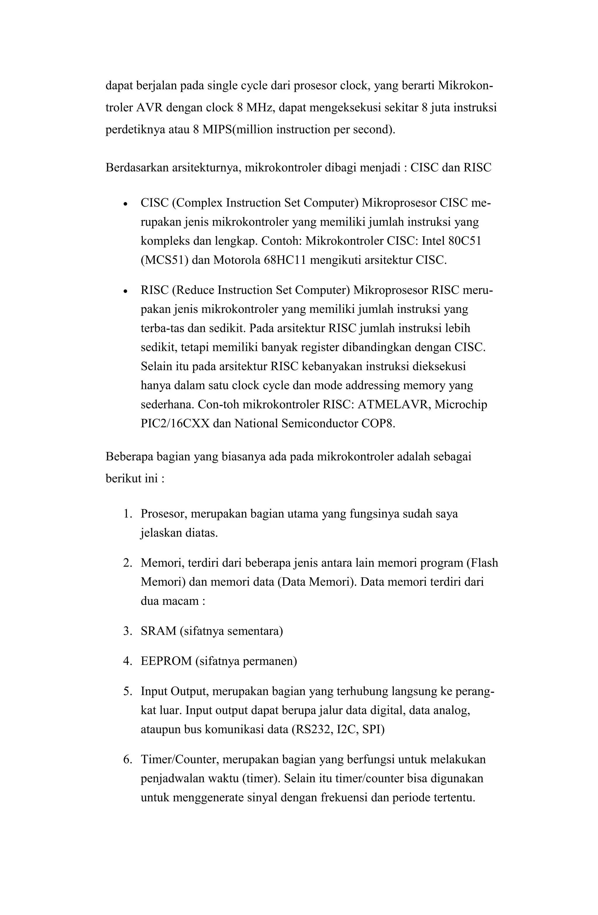 dapat berjalan pada single cycle dari prosesor clock, yang berarti Mikrokon-
troler AVR dengan clock 8 MHz, dapat mengeksekusi sekitar 8 juta instruksi
perdetiknya atau 8 MIPS(million instruction per second).
Berdasarkan arsitekturnya, mikrokontroler dibagi menjadi : CISC dan RISC
 CISC (Complex Instruction Set Computer) Mikroprosesor CISC me-
rupakan jenis mikrokontroler yang memiliki jumlah instruksi yang
kompleks dan lengkap. Contoh: Mikrokontroler CISC: Intel 80C51
(MCS51) dan Motorola 68HC11 mengikuti arsitektur CISC.
 RISC (Reduce Instruction Set Computer) Mikroprosesor RISC meru-
pakan jenis mikrokontroler yang memiliki jumlah instruksi yang
terba-tas dan sedikit. Pada arsitektur RISC jumlah instruksi lebih
sedikit, tetapi memiliki banyak register dibandingkan dengan CISC.
Selain itu pada arsitektur RISC kebanyakan instruksi dieksekusi
hanya dalam satu clock cycle dan mode addressing memory yang
sederhana. Con-toh mikrokontroler RISC: ATMELAVR, Microchip
PIC2/16CXX dan National Semiconductor COP8.
Beberapa bagian yang biasanya ada pada mikrokontroler adalah sebagai
berikut ini :
1. Prosesor, merupakan bagian utama yang fungsinya sudah saya
jelaskan diatas.
2. Memori, terdiri dari beberapa jenis antara lain memori program (Flash
Memori) dan memori data (Data Memori). Data memori terdiri dari
dua macam :
3. SRAM (sifatnya sementara)
4. EEPROM (sifatnya permanen)
5. Input Output, merupakan bagian yang terhubung langsung ke perang-
kat luar. Input output dapat berupa jalur data digital, data analog,
ataupun bus komunikasi data (RS232, I2C, SPI)
6. Timer/Counter, merupakan bagian yang berfungsi untuk melakukan
penjadwalan waktu (timer). Selain itu timer/counter bisa digunakan
untuk menggenerate sinyal dengan frekuensi dan periode tertentu.
 