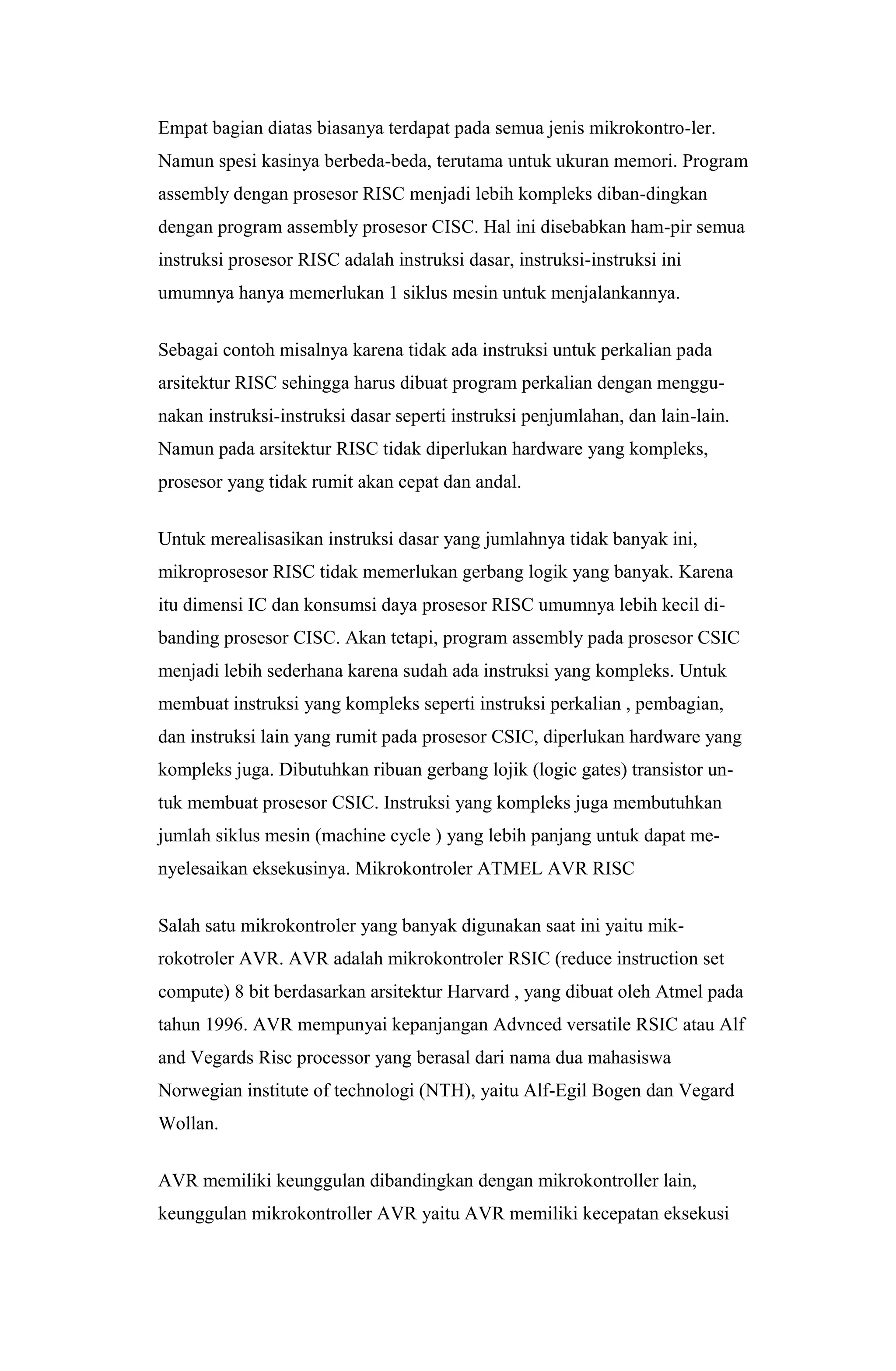 Empat bagian diatas biasanya terdapat pada semua jenis mikrokontro-ler.
Namun spesi kasinya berbeda-beda, terutama untuk ukuran memori. Program
assembly dengan prosesor RISC menjadi lebih kompleks diban-dingkan
dengan program assembly prosesor CISC. Hal ini disebabkan ham-pir semua
instruksi prosesor RISC adalah instruksi dasar, instruksi-instruksi ini
umumnya hanya memerlukan 1 siklus mesin untuk menjalankannya.
Sebagai contoh misalnya karena tidak ada instruksi untuk perkalian pada
arsitektur RISC sehingga harus dibuat program perkalian dengan menggu-
nakan instruksi-instruksi dasar seperti instruksi penjumlahan, dan lain-lain.
Namun pada arsitektur RISC tidak diperlukan hardware yang kompleks,
prosesor yang tidak rumit akan cepat dan andal.
Untuk merealisasikan instruksi dasar yang jumlahnya tidak banyak ini,
mikroprosesor RISC tidak memerlukan gerbang logik yang banyak. Karena
itu dimensi IC dan konsumsi daya prosesor RISC umumnya lebih kecil di-
banding prosesor CISC. Akan tetapi, program assembly pada prosesor CSIC
menjadi lebih sederhana karena sudah ada instruksi yang kompleks. Untuk
membuat instruksi yang kompleks seperti instruksi perkalian , pembagian,
dan instruksi lain yang rumit pada prosesor CSIC, diperlukan hardware yang
kompleks juga. Dibutuhkan ribuan gerbang lojik (logic gates) transistor un-
tuk membuat prosesor CSIC. Instruksi yang kompleks juga membutuhkan
jumlah siklus mesin (machine cycle ) yang lebih panjang untuk dapat me-
nyelesaikan eksekusinya. Mikrokontroler ATMEL AVR RISC
Salah satu mikrokontroler yang banyak digunakan saat ini yaitu mik-
rokotroler AVR. AVR adalah mikrokontroler RSIC (reduce instruction set
compute) 8 bit berdasarkan arsitektur Harvard , yang dibuat oleh Atmel pada
tahun 1996. AVR mempunyai kepanjangan Advnced versatile RSIC atau Alf
and Vegards Risc processor yang berasal dari nama dua mahasiswa
Norwegian institute of technologi (NTH), yaitu Alf-Egil Bogen dan Vegard
Wollan.
AVR memiliki keunggulan dibandingkan dengan mikrokontroller lain,
keunggulan mikrokontroller AVR yaitu AVR memiliki kecepatan eksekusi
 