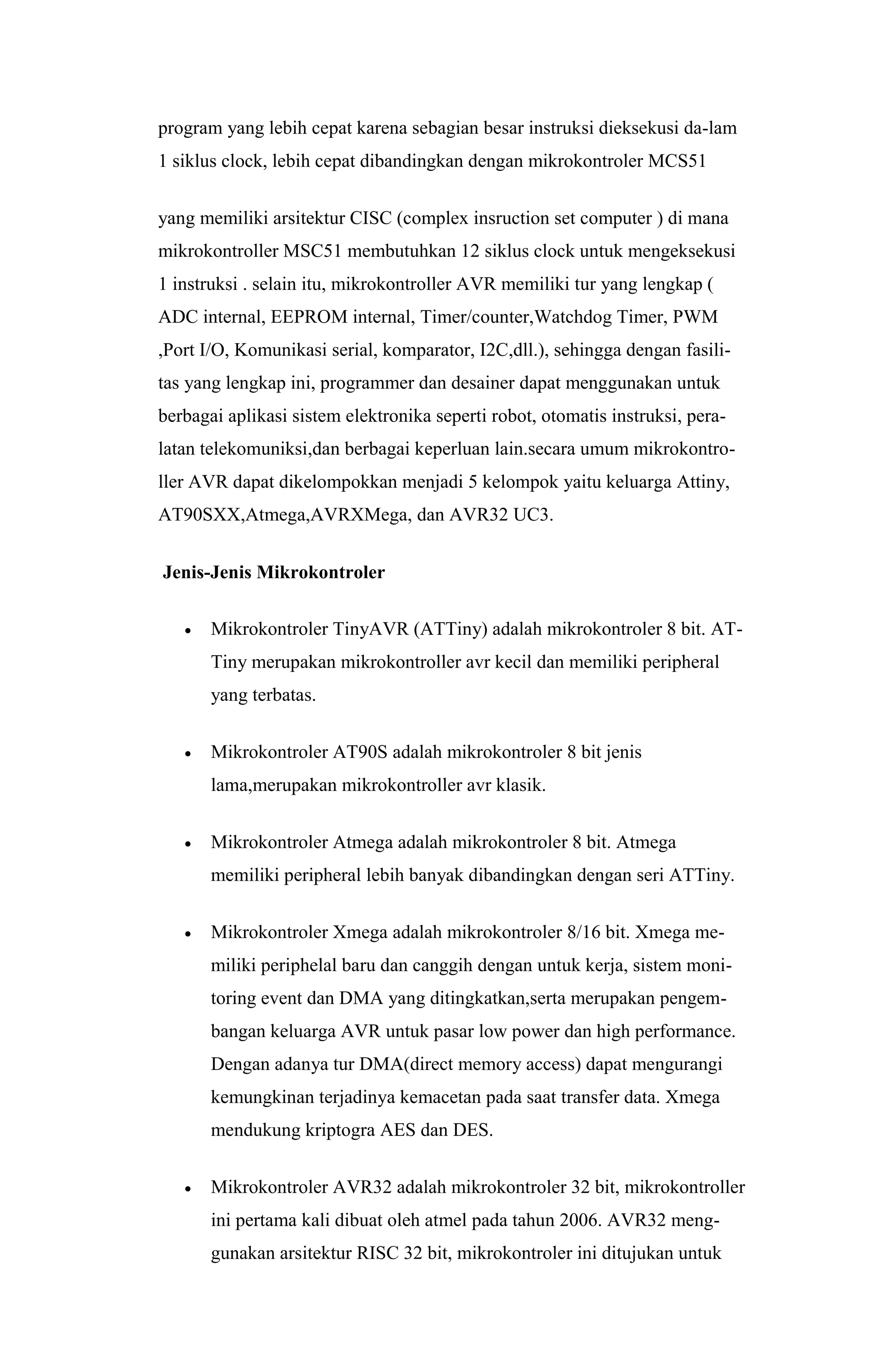 program yang lebih cepat karena sebagian besar instruksi dieksekusi da-lam
1 siklus clock, lebih cepat dibandingkan dengan mikrokontroler MCS51
yang memiliki arsitektur CISC (complex insruction set computer ) di mana
mikrokontroller MSC51 membutuhkan 12 siklus clock untuk mengeksekusi
1 instruksi . selain itu, mikrokontroller AVR memiliki tur yang lengkap (
ADC internal, EEPROM internal, Timer/counter,Watchdog Timer, PWM
,Port I/O, Komunikasi serial, komparator, I2C,dll.), sehingga dengan fasili-
tas yang lengkap ini, programmer dan desainer dapat menggunakan untuk
berbagai aplikasi sistem elektronika seperti robot, otomatis instruksi, pera-
latan telekomuniksi,dan berbagai keperluan lain.secara umum mikrokontro-
ller AVR dapat dikelompokkan menjadi 5 kelompok yaitu keluarga Attiny,
AT90SXX,Atmega,AVRXMega, dan AVR32 UC3.
Jenis-Jenis Mikrokontroler
 Mikrokontroler TinyAVR (ATTiny) adalah mikrokontroler 8 bit. AT-
Tiny merupakan mikrokontroller avr kecil dan memiliki peripheral
yang terbatas.
 Mikrokontroler AT90S adalah mikrokontroler 8 bit jenis
lama,merupakan mikrokontroller avr klasik.
 Mikrokontroler Atmega adalah mikrokontroler 8 bit. Atmega
memiliki peripheral lebih banyak dibandingkan dengan seri ATTiny.
 Mikrokontroler Xmega adalah mikrokontroler 8/16 bit. Xmega me-
miliki periphelal baru dan canggih dengan untuk kerja, sistem moni-
toring event dan DMA yang ditingkatkan,serta merupakan pengem-
bangan keluarga AVR untuk pasar low power dan high performance.
Dengan adanya tur DMA(direct memory access) dapat mengurangi
kemungkinan terjadinya kemacetan pada saat transfer data. Xmega
mendukung kriptogra AES dan DES.
 Mikrokontroler AVR32 adalah mikrokontroler 32 bit, mikrokontroller
ini pertama kali dibuat oleh atmel pada tahun 2006. AVR32 meng-
gunakan arsitektur RISC 32 bit, mikrokontroler ini ditujukan untuk
 