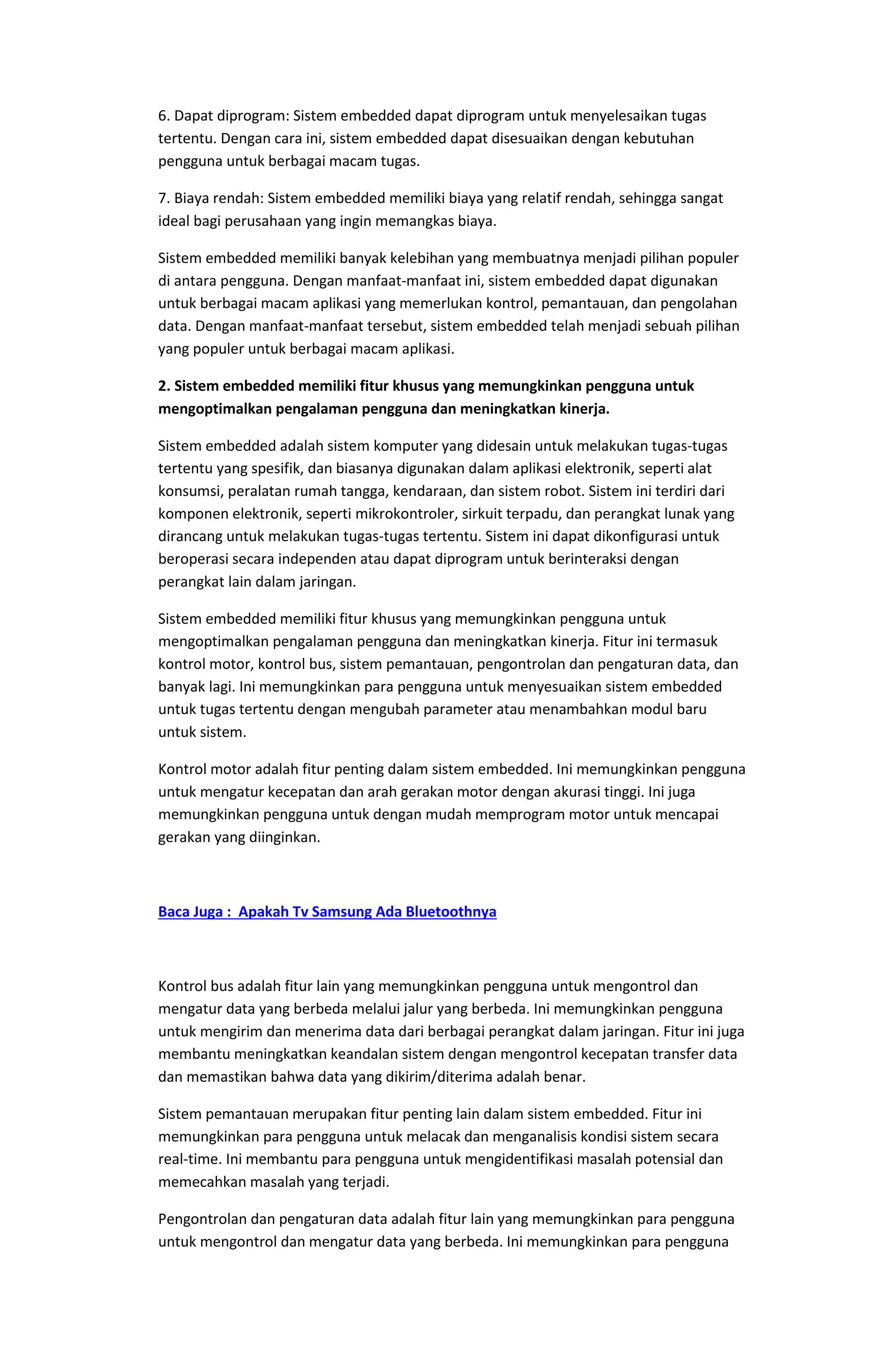 6. Dapat diprogram: Sistem embedded dapat diprogram untuk menyelesaikan tugas
tertentu. Dengan cara ini, sistem embedded dapat disesuaikan dengan kebutuhan
pengguna untuk berbagai macam tugas.
7. Biaya rendah: Sistem embedded memiliki biaya yang relatif rendah, sehingga sangat
ideal bagi perusahaan yang ingin memangkas biaya.
Sistem embedded memiliki banyak kelebihan yang membuatnya menjadi pilihan populer
di antara pengguna. Dengan manfaat-manfaat ini, sistem embedded dapat digunakan
untuk berbagai macam aplikasi yang memerlukan kontrol, pemantauan, dan pengolahan
data. Dengan manfaat-manfaat tersebut, sistem embedded telah menjadi sebuah pilihan
yang populer untuk berbagai macam aplikasi.
2. Sistem embedded memiliki fitur khusus yang memungkinkan pengguna untuk
mengoptimalkan pengalaman pengguna dan meningkatkan kinerja.
Sistem embedded adalah sistem komputer yang didesain untuk melakukan tugas-tugas
tertentu yang spesifik, dan biasanya digunakan dalam aplikasi elektronik, seperti alat
konsumsi, peralatan rumah tangga, kendaraan, dan sistem robot. Sistem ini terdiri dari
komponen elektronik, seperti mikrokontroler, sirkuit terpadu, dan perangkat lunak yang
dirancang untuk melakukan tugas-tugas tertentu. Sistem ini dapat dikonfigurasi untuk
beroperasi secara independen atau dapat diprogram untuk berinteraksi dengan
perangkat lain dalam jaringan.
Sistem embedded memiliki fitur khusus yang memungkinkan pengguna untuk
mengoptimalkan pengalaman pengguna dan meningkatkan kinerja. Fitur ini termasuk
kontrol motor, kontrol bus, sistem pemantauan, pengontrolan dan pengaturan data, dan
banyak lagi. Ini memungkinkan para pengguna untuk menyesuaikan sistem embedded
untuk tugas tertentu dengan mengubah parameter atau menambahkan modul baru
untuk sistem.
Kontrol motor adalah fitur penting dalam sistem embedded. Ini memungkinkan pengguna
untuk mengatur kecepatan dan arah gerakan motor dengan akurasi tinggi. Ini juga
memungkinkan pengguna untuk dengan mudah memprogram motor untuk mencapai
gerakan yang diinginkan.
Baca Juga : Apakah Tv Samsung Ada Bluetoothnya
Kontrol bus adalah fitur lain yang memungkinkan pengguna untuk mengontrol dan
mengatur data yang berbeda melalui jalur yang berbeda. Ini memungkinkan pengguna
untuk mengirim dan menerima data dari berbagai perangkat dalam jaringan. Fitur ini juga
membantu meningkatkan keandalan sistem dengan mengontrol kecepatan transfer data
dan memastikan bahwa data yang dikirim/diterima adalah benar.
Sistem pemantauan merupakan fitur penting lain dalam sistem embedded. Fitur ini
memungkinkan para pengguna untuk melacak dan menganalisis kondisi sistem secara
real-time. Ini membantu para pengguna untuk mengidentifikasi masalah potensial dan
memecahkan masalah yang terjadi.
Pengontrolan dan pengaturan data adalah fitur lain yang memungkinkan para pengguna
untuk mengontrol dan mengatur data yang berbeda. Ini memungkinkan para pengguna
 