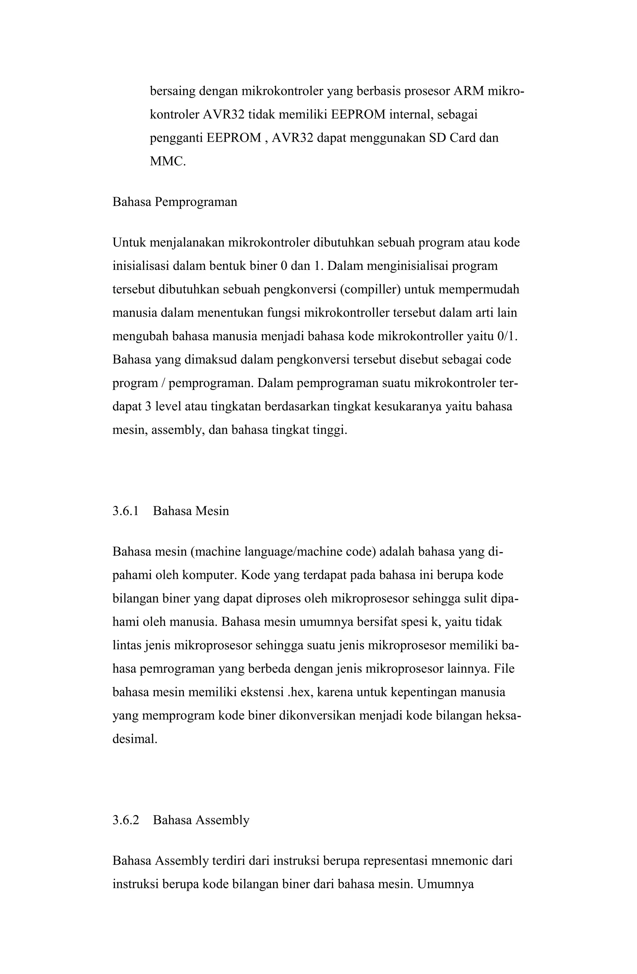 bersaing dengan mikrokontroler yang berbasis prosesor ARM mikro-
kontroler AVR32 tidak memiliki EEPROM internal, sebagai
pengganti EEPROM , AVR32 dapat menggunakan SD Card dan
MMC.
Bahasa Pemprograman
Untuk menjalanakan mikrokontroler dibutuhkan sebuah program atau kode
inisialisasi dalam bentuk biner 0 dan 1. Dalam menginisialisai program
tersebut dibutuhkan sebuah pengkonversi (compiller) untuk mempermudah
manusia dalam menentukan fungsi mikrokontroller tersebut dalam arti lain
mengubah bahasa manusia menjadi bahasa kode mikrokontroller yaitu 0/1.
Bahasa yang dimaksud dalam pengkonversi tersebut disebut sebagai code
program / pemprograman. Dalam pemprograman suatu mikrokontroler ter-
dapat 3 level atau tingkatan berdasarkan tingkat kesukaranya yaitu bahasa
mesin, assembly, dan bahasa tingkat tinggi.
3.6.1 Bahasa Mesin
Bahasa mesin (machine language/machine code) adalah bahasa yang di-
pahami oleh komputer. Kode yang terdapat pada bahasa ini berupa kode
bilangan biner yang dapat diproses oleh mikroprosesor sehingga sulit dipa-
hami oleh manusia. Bahasa mesin umumnya bersifat spesi k, yaitu tidak
lintas jenis mikroprosesor sehingga suatu jenis mikroprosesor memiliki ba-
hasa pemrograman yang berbeda dengan jenis mikroprosesor lainnya. File
bahasa mesin memiliki ekstensi .hex, karena untuk kepentingan manusia
yang memprogram kode biner dikonversikan menjadi kode bilangan heksa-
desimal.
3.6.2 Bahasa Assembly
Bahasa Assembly terdiri dari instruksi berupa representasi mnemonic dari
instruksi berupa kode bilangan biner dari bahasa mesin. Umumnya
 